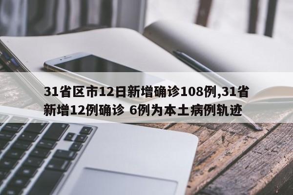 31省区市12日新增确诊108例,31省新增12例确诊 6例为本土病例轨迹