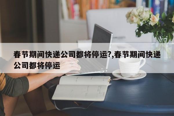 春节期间快递公司都将停运?,春节期间快递公司都将停运