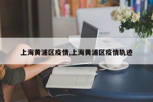 上海黄浦区疫情,上海黄浦区疫情轨迹