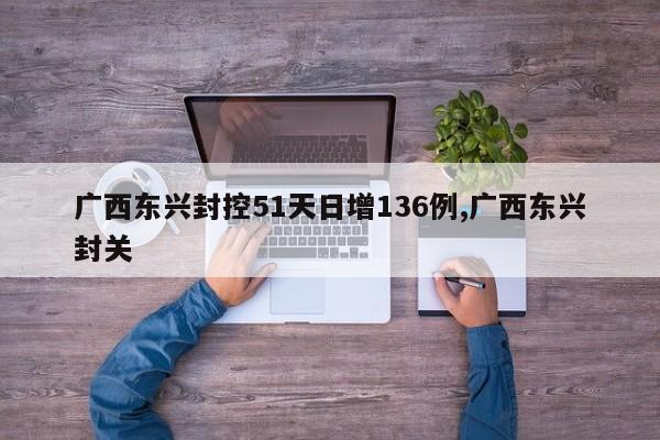 广西东兴封控51天日增136例,广西东兴封关