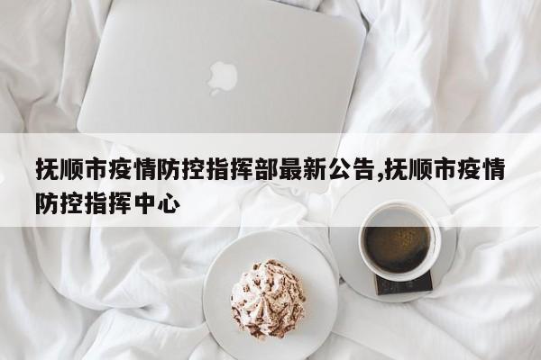 抚顺市疫情防控指挥部最新公告,抚顺市疫情防控指挥中心