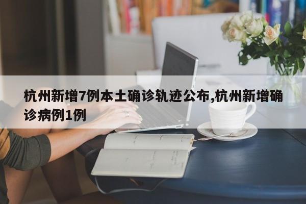 杭州新增7例本土确诊轨迹公布,杭州新增确诊病例1例