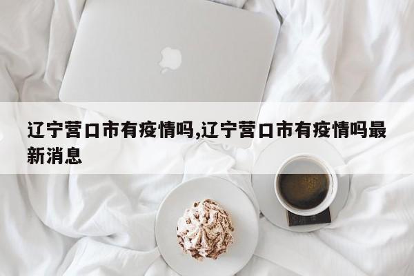 辽宁营口市有疫情吗,辽宁营口市有疫情吗最新消息